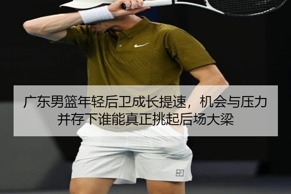 广东男篮年轻后卫成长提速，机会与压力并存下谁能真正挑起后场大梁