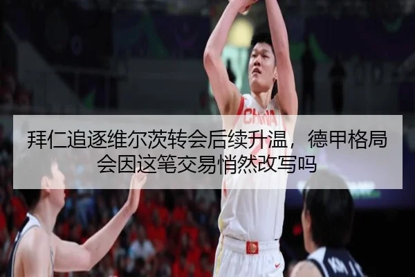 拜仁追逐维尔茨转会后续升温，德甲格局会因这笔交易悄然改写吗